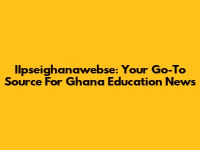 IIpseighanawebse: Your Go-To Source For Ghana Education News