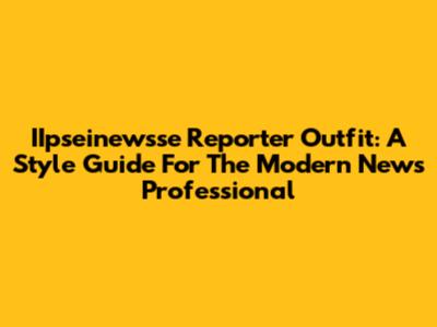 IIpseinewsse Reporter Outfit: A Style Guide For The Modern News Professional
