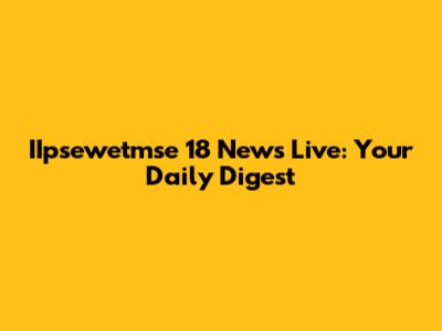 IIpsewetmse 18 News Live: Your Daily Digest