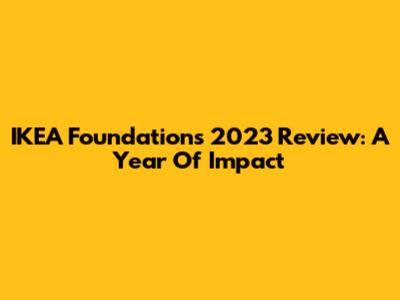 IKEA Foundation's 2023 Review: A Year Of Impact