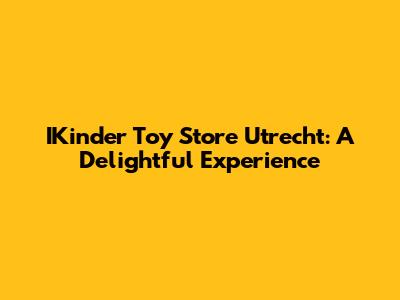 IKinder Toy Store Utrecht: A Delightful Experience