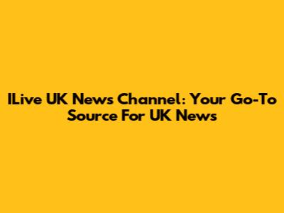 ILive UK News Channel: Your Go-To Source For UK News