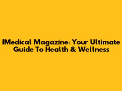 IMedical Magazine: Your Ultimate Guide To Health & Wellness