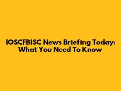 IOSCFBISC News Briefing Today: What You Need To Know