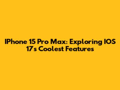 IPhone 15 Pro Max: Exploring IOS 17's Coolest Features