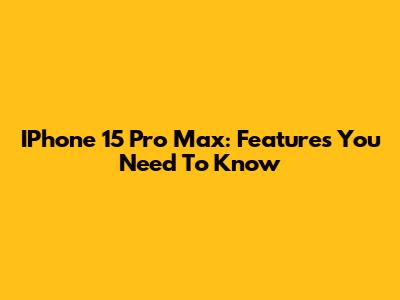 IPhone 15 Pro Max: Features You Need To Know