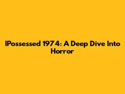 IPossessed 1974: A Deep Dive Into Horror