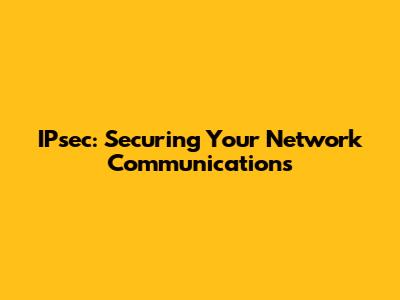 IPsec: Securing Your Network Communications