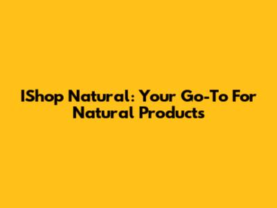 IShop Natural: Your Go-To For Natural Products