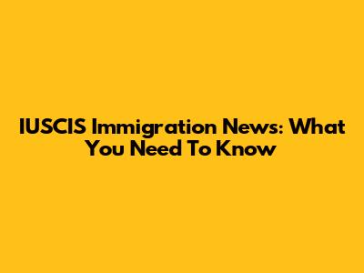 IUSCIS Immigration News: What You Need To Know