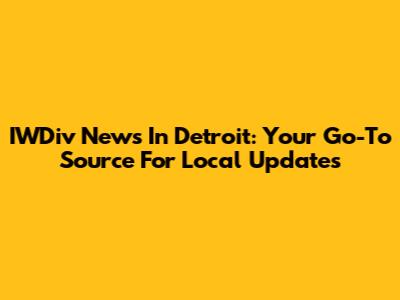 IWDiv News In Detroit: Your Go-To Source For Local Updates