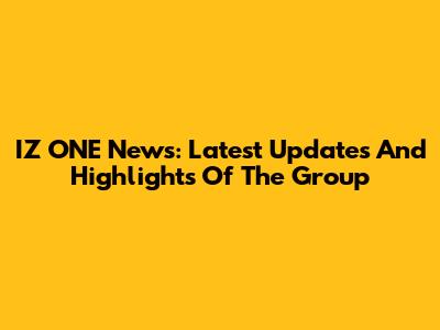 IZ*ONE News: Latest Updates And Highlights Of The Group