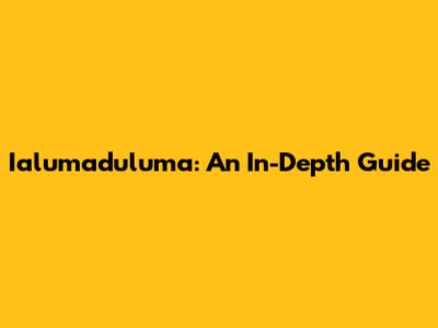 Ialumaduluma: An In-Depth Guide