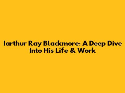 Iarthur Ray Blackmore: A Deep Dive Into His Life & Work