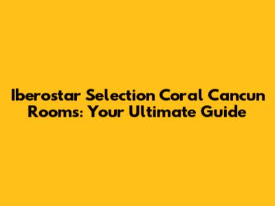 Iberostar Selection Coral Cancun Rooms: Your Ultimate Guide