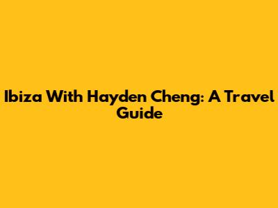 Ibiza With Hayden Cheng: A Travel Guide