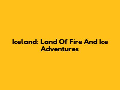 Iceland: Land Of Fire And Ice Adventures