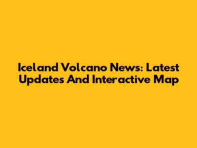 Iceland Volcano News: Latest Updates And Interactive Map