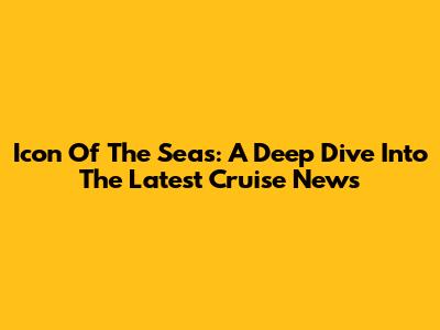 Icon Of The Seas: A Deep Dive Into The Latest Cruise News