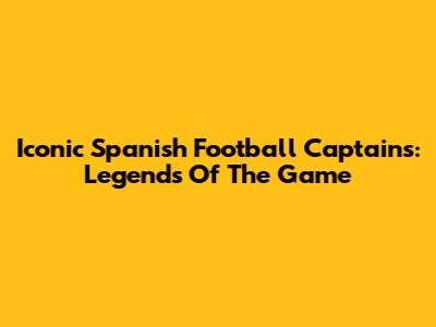 Iconic Spanish Football Captains: Legends Of The Game