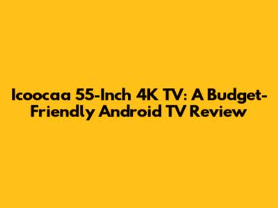 Icoocaa 55-Inch 4K TV: A Budget-Friendly Android TV Review