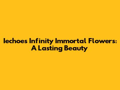 Iechoes Infinity Immortal Flowers: A Lasting Beauty