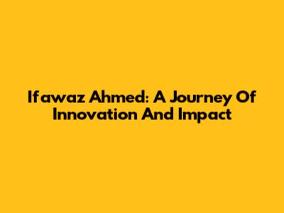 Ifawaz Ahmed: A Journey Of Innovation And Impact