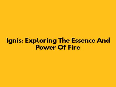 Ignis: Exploring The Essence And Power Of Fire