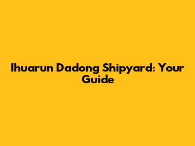 Ihuarun Dadong Shipyard: Your Guide