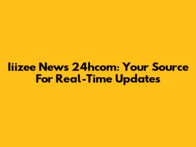 Iiizee News 24hcom: Your Source For Real-Time Updates
