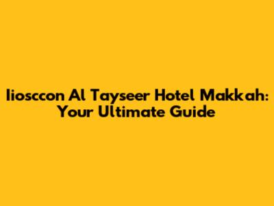 Iiosccon Al Tayseer Hotel Makkah: Your Ultimate Guide