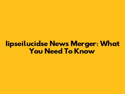 Iipseilucidse News Merger: What You Need To Know