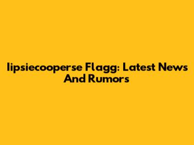 Iipsiecooperse Flagg: Latest News And Rumors