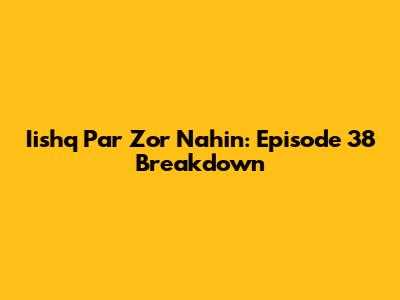 Iishq Par Zor Nahin: Episode 38 Breakdown