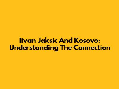 Iivan Jaksic And Kosovo: Understanding The Connection