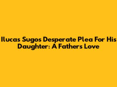 Ilucas Sugo's Desperate Plea For His Daughter: A Father's Love