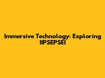 Immersive Technology: Exploring IIPSEPSEI