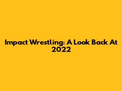Impact Wrestling: A Look Back At 2022