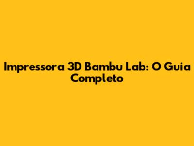 Impressora 3D Bambu Lab: O Guia Completo