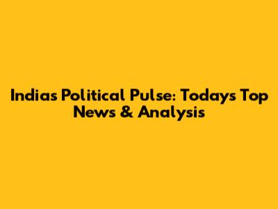 India's Political Pulse: Today's Top News & Analysis