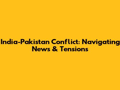 India-Pakistan Conflict: Navigating News & Tensions