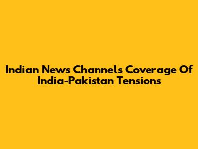 Indian News Channels' Coverage Of India-Pakistan Tensions