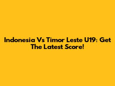 Indonesia Vs Timor Leste U19: Get The Latest Score!