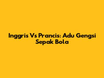 Inggris Vs Prancis: Adu Gengsi Sepak Bola