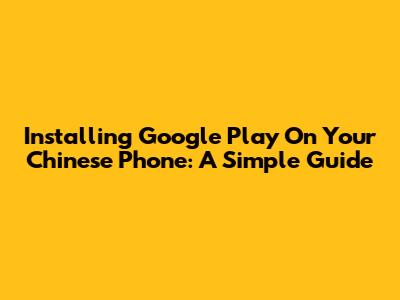 Installing Google Play On Your Chinese Phone: A Simple Guide