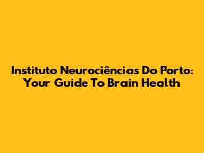 Instituto Neurociências Do Porto: Your Guide To Brain Health