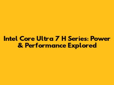 Intel Core Ultra 7 H Series: Power & Performance Explored
