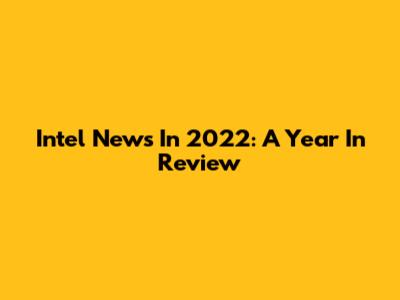 Intel News In 2022: A Year In Review