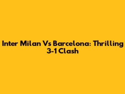 Inter Milan Vs Barcelona: Thrilling 3-1 Clash