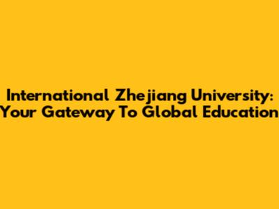 International Zhejiang University: Your Gateway To Global Education